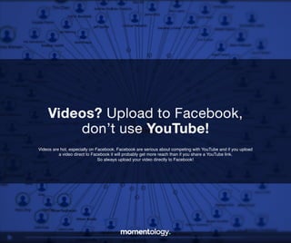 5	
  
Videos are hot, especially on Facebook. Facebook are serious about competing with
YouTube and if you upload a video direct to Facebook it will probably get more reach than
if you share a YouTube link. So always upload your video directly to Facebook!!
Videos? Upload to Facebook,!
don’t use YouTube!	
  
 
