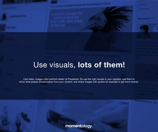 6	
  
Like video, images often perform better on Facebook. So use the right visuals in your
updates, use them to show what people should expect from your content, and share
images with quotes for example to get more shares.!
Use visuals, lot’s of them!	
  
 