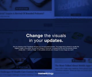 7	
  
Are you sharing a link? Facebook will give you an automated preview. The image that
is shared is usually the biggest image in the article. But you can change it! Once
you’ve added the link and the preview shows, simply click ‘+ Upload Image’ in the
update and you can change it to any image you want!!
Change the visuals!
in your updates.	
  
 