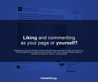 8	
  
Sometimes you want more interaction with your fans. Why not go to their page
or proﬁle and comment on or like their updates? But you might not want to do
that as ‘you’, but as your page. Facebook offers the opportunity to!
choose your ‘source’. Choose carefully!	
  
Liking and commenting!
as your page or yourself?	
  
 