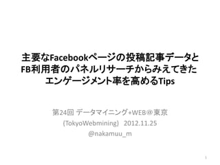主要なFacebookページの投稿記事データと
FB利用者のパネルリサーチからみえてきた
   エンゲージメント率を高めるTips


    第24回 データマイニング+WEB＠東京
      (TokyoWebmining) 2012.11.25
             @nakamuu_m


                                    1
 