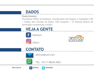 DADOS
VEJA A GENTE
/bahiatm
/fbtm1
pfeira@gmail.com
TEL: +55 71 98530-4903
CONTATO
Paulo Carneiro
Presidente FBTM, Contabilista, Coordenador de Projetos e Captações CTB
– Clubes dos Tenistas da Bahia, CEO Cosports – 1ª Startup baiana de
promoção e prevenção a saúde.
fbtm.com.br bahiatm fbtmbahia
 