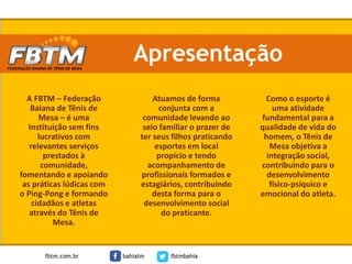 Apresentação
Atuamos de forma
conjunta com a
comunidade levando ao
seio familiar o prazer de
ter seus filhos praticando
esportes em local
propício e tendo
acompanhamento de
profissionais formados e
estagiários, contribuindo
desta forma para o
desenvolvimento social
do praticante.
A FBTM – Federação
Baiana de Tênis de
Mesa – é uma
Instituição sem fins
lucrativos com
relevantes serviços
prestados à
comunidade,
fomentando e apoiando
as práticas lúdicas com
o Ping-Pong e formando
cidadãos e atletas
através do Tênis de
Mesa.
Como o esporte é
uma atividade
fundamental para a
qualidade de vida do
homem, o Tênis de
Mesa objetiva a
integração social,
contribuindo para o
desenvolvimento
físico-psíquico e
emocional do atleta.
fbtm.com.br bahiatm fbtmbahia
 