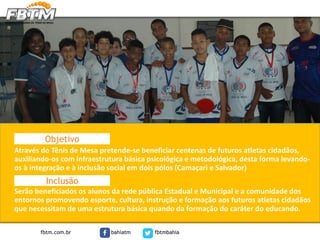 Através do Tênis de Mesa pretende-se beneficiar centenas de futuros atletas cidadãos,
auxiliando-os com infraestrutura básica psicológica e metodológica, desta forma levando-
os à integração e à inclusão social em dois pólos (Camaçari e Salvador)
Serão beneficiados os alunos da rede pública Estadual e Municipal e a comunidade dos
entornos promovendo esporte, cultura, instrução e formação aos futuros atletas cidadãos
que necessitam de uma estrutura básica quando da formação do caráter do educando.
Objetivo
Inclusão
fbtm.com.br bahiatm fbtmbahia
 