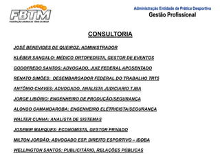 Administração Entidade de Prática Desportiva
Gestão Profissional
CONSULTORIA
JOSÉ BENEVIDES DE QUEIROZ; ADMINISTRADOR
KLÉBER SANGALO: MÉDICO ORTOPEDISTA, GESTOR DE EVENTOS
GODOFREDO SANTOS: ADVOGADO, JUIZ FEDERAL APOSENTADO
RENATO SIMÕES: DESEMBARGADOR FEDERAL DO TRABALHO TRT5
ANTÔNIO CHAVES: ADVOGADO, ANALISTA JUDICIARIO TJBA
JORGE LIBÓRIO: ENGENHEIRO DE PRODUÇÃO/SEGURANÇA
ALONSO CAMANDAROBA: ENGENHEIRO ELÉTRICISTA/SEGURANÇA
WALTER CUNHA: ANALISTA DE SISTEMAS
JOSEMIR MARQUES: ECONOMISTA, GESTOR PRIVADO
MILTON JORDÃO; ADVOGADO ESP. DIREITO ESPORTIVO – IDDBA
WELLINGTON SANTOS: PUBLICITÁRIO, RELAÇÕES PÚBLICAS
 