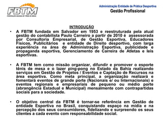 Administração Entidade de Prática Desportiva
Gestão Profissional
INTRODUÇÃO
• A FBTM fundada em Salvador em 1953 e reestruturada pela atual
gestão do contabilista Paulo Carneiro a partir de 2010 é assessorada
por Consultoria Empresarial, de Gestão Esportiva, Educadores
Físicos, Publicitários e entidade de Direito desportivo, com larga
experiência na área de Administração Esportiva, publicidade e
propaganda esportiva, Gerenciamento de Carreira de Atletas e leis
esportivas.
• A FBTM tem como missão organizar, difundir e promover o esporte
tênis de mesa e o lazer ping-pong no Estado da Bahia realizando
serviços em Gestão de Projetos / Eventos e Captação de Recursos na
área esportiva. Como meta principal, a organização realizará e
fomentará eventos de grande porte (Nacionais e/ ou Internacionais) e
eventos regionais e empresariais de pequeno ou médio porte
(abrangência Estadual e Municipal) mensalmente com contrapartidas
sociais para a sociedade.
• O objetivo central da FBTM é tornar-se referência em Gestão de
entidade Esportiva no Brasil, conquistando espaço na mídia e na
percepção dos seus consumidores, fidelizando e surpreendo os seus
clientes a cada evento com responsabilidade social.
 