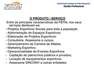 O PRODUTO / SERVIÇO
Entre as principais características da FBTM, nos seus
serviços destacam-se:
- Projetos Esportivos Sociais para toda a população
- Administração de Espaços Esportivos;
- Elaboração de Projetos Esportivos;
- Consultoria, Assessoria e cursos;
- Gerenciamento de Carreira de Atletas;
- Marketing Esportivo;
- Operacionalidade de Eventos Esportivos;
- Captação de patrocínios públicos e privados;
- Locação de equipamentos esportivos;
- Assessoria SINCONV a outras entidades.
Administração Entidade de Prática Desportiva
Gestão Profissional
 