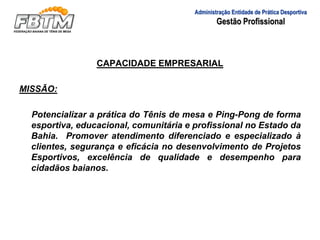 CAPACIDADE EMPRESARIAL
MISSÃO:
Potencializar a prática do Tênis de mesa e Ping-Pong de forma
esportiva, educacional, comunitária e profissional no Estado da
Bahia. Promover atendimento diferenciado e especializado à
clientes, segurança e eficácia no desenvolvimento de Projetos
Esportivos, excelência de qualidade e desempenho para
cidadãos baianos.
Administração Entidade de Prática Desportiva
Gestão Profissional
 