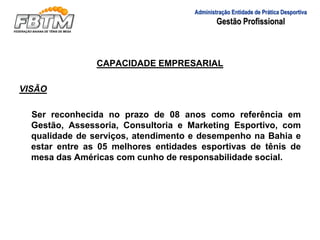 CAPACIDADE EMPRESARIAL
VISÃO
Ser reconhecida no prazo de 08 anos como referência em
Gestão, Assessoria, Consultoria e Marketing Esportivo, com
qualidade de serviços, atendimento e desempenho na Bahia e
estar entre as 05 melhores entidades esportivas de tênis de
mesa das Américas com cunho de responsabilidade social.
Administração Entidade de Prática Desportiva
Gestão Profissional
 