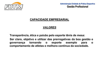 CAPACIDADE EMPRESARIAL
VALORES
Transparência, ética e paixão pelo esporte tênis de mesa:
Ser claro, objetivo e utilizar das prerrogativas da boa gestão e
governança tornando o esporte exemplo para o
comportamento de atletas e melhora contínua da sociedade.
Administração Entidade de Prática Desportiva
Gestão Profissional
 