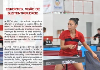 ESPORTES, VISÃO DE
SUSTENTABILIDADE
A FBTM tem com missão organizar
difundir e promover o esporte tênis de
mesa no Estado da Bahia realizando
serviços em gestão de projetos /eventos e
captação de recursos na área esportiva.
Promovemos eventos de grande porte
(Estaduais e Nacionais) e eventos
escolares e empresariais de pequeno ou
médio porte.
C o m o m e t a p r e c i s a m o s g e r a r
desenvolvimento econômico, social e
esportivo inserindo conceitos de gestão
esportiva e marketing como elemento de
fomento ao esporte gerando riquezas no
estado da Bahia, agregando valor aos
parceiros comerciais melhorando seu
faturamento e rentabilidade, oferecendo
um novo mercado consumidor.
 