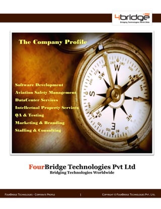 The Company Profile




        Software Development
        Aviation Safety Management
        DataCenter Services
        Intellectual Property Services
        QA & Testing
        Marketing & Branding
        Staffing & Consulting




                    FourBridge Technologies Pvt Ltd
                                      Bridging Technologies Worldwide




FOURBRIDGE TECHNOLOGIES - CORPORATE PROFILE         |          COPYRIGHT © FOURBRIDGE TECHNOLOGIES PVT. LTD.
 