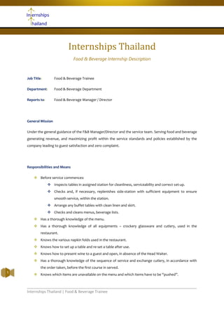 Internships Thailand | Food & Beverage Trainee
1
Internships Thailand
Food & Beverage Internship Description
Job Title: Food & Beverage Trainee
Department: Food & Beverage Department
Reports to: Food & Beverage Manager / Director
General Mission
Under the general guidance of the F&B Manager/Director and the service team. Serving food and beverage
generating revenue, and maximizing profit within the service standards and policies established by the
company leading to guest satisfaction and zero complaint.
Responsibilities and Means
 Before service commences:
 Inspects tables in assigned station for cleanliness, serviceability and correct set-up.
 Checks and, if necessary, replenishes side-station with sufficient equipment to ensure
smooth service, within the station.
 Arrange any buffet tables with clean linen and skirt.
 Checks and cleans menus, beverage lists.
 Has a thorough knowledge of the menu.
 Has a thorough knowledge of all equipments – crockery glassware and cutlery, used in the
restaurant.
 Knows the various napkin folds used in the restaurant.
 Knows how to set up a table and re-set a table after use.
 Knows how to present wine to a guest and open, in absence of the Head Waiter.
 Has a thorough knowledge of the sequence of service and exchange cutlery, in accordance with
the order taken, before the first course in served.
 Knows which items are unavailable on the menu and which items have to be “pushed”.
 