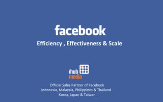 Efficiency , Effectiveness & Scale Official Sales Partner of Facebook Indonesia, Malaysia, Philippines & Thailand  Korea, Japan & Taiwan 