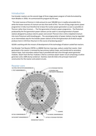 Introduction
Fast breeder reactors are the second stage of three-stage power program of India formulated by
Homi Bhabha in 1950s. He summarised this program by this way
“The total reserves of thorium in India amount to over 500,000 tons in readily extractable form,
while the known reserves of Uranium are less than tenth of this. The aim of long range atomic power
programme in India must therefore be to base the nuclear power generation as soon as possible on
Thorium rather than Uranium….. The first generation of atomic power programme… The Plutonium
produced by the first generation power stations can be used in a second generation of power
stations designed to produce electric power and convert Thorium into U-233 or depleted Uranium
into more Plutonium with breeding gain… The second generation of power stations may be regarded
as an intermediate step for the breeder power stations of the third generation all of which would
produce more U-233 than they burn in the course of producing power.”
IGCAR is working with the mission of development of the technology of Sodium cooled fast reactors.
Fast Breeder Test Reactor (FBTR) is a 40MW thermal, loop type, sodium cooled fast reactor. Heat
generated in the reactor is removed by two primary sodium loops, and transferred to secondary
sodium loops. Each secondary sodium loop is provided with two once-through steam generator
modules. Steam from the four modules is fed to a common steam–water circuit comprising a turbine
generator and a 100% dump condenser. Stainless steel (SS 316) is the principal material of
construction for the reactor and coolant circuits.
Reactor core
 