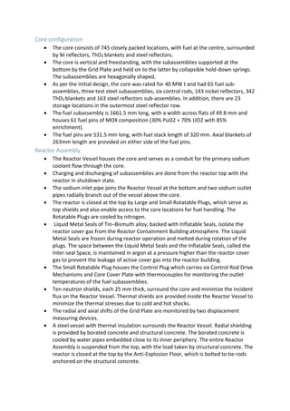 Core configuration
 The core consists of 745 closely packed locations, with fuel at the centre, surrounded
by Ni reflectors, ThO2 blankets and steel reflectors.
 The core is vertical and freestanding, with the subassemblies supported at the
bottom by the Grid Plate and held on to the latter by collapsible hold-down springs.
The subassemblies are hexagonally shaped.
 As per the initial design, the core was rated for 40 MW t and had 65 fuel sub-
assemblies, three test steel subassemblies, six control rods, 143 nickel reflectors, 342
ThO2 blankets and 163 steel reflectors sub-assemblies. In addition, there are 23
storage locations in the outermost steel reflector row.
 The fuel subassembly is 1661.5 mm long, with a width across flats of 49.8 mm and
houses 61 fuel pins of MOX composition (30% PuO2 + 70% UO2 with 85%
enrichment).
 The fuel pins are 531.5 mm long, with fuel stack length of 320 mm. Axial blankets of
263mm length are provided on either side of the fuel pins.
Reactor Assembly
 The Reactor Vessel houses the core and serves as a conduit for the primary sodium
coolant flow through the core.
 Charging and discharging of subassemblies are done from the reactor top with the
reactor in shutdown state.
 The sodium inlet pipe joins the Reactor Vessel at the bottom and two sodium outlet
pipes radially branch out of the vessel above the core.
 The reactor is closed at the top by Large and Small Rotatable Plugs, which serve as
top shields and also enable access to the core locations for fuel handling. The
Rotatable Plugs are cooled by nitrogen.
 Liquid Metal Seals of Tin–Bismuth alloy, backed with Inflatable Seals, isolate the
reactor cover gas from the Reactor Containment Building atmosphere. The Liquid
Metal Seals are frozen during reactor operation and melted during rotation of the
plugs. The space between the Liquid Metal Seals and the Inflatable Seals, called the
Inter-seal Space, is maintained in argon at a pressure higher than the reactor cover
gas to prevent the leakage of active cover gas into the reactor building.
 The Small Rotatable Plug houses the Control Plug which carries six Control Rod Drive
Mechanisms and Core Cover Plate with thermocouples for monitoring the outlet
temperatures of the fuel subassemblies.
 Ten neutron shields, each 25 mm thick, surround the core and minimize the incident
flux on the Reactor Vessel. Thermal shields are provided inside the Reactor Vessel to
minimize the thermal stresses due to cold and hot shocks.
 The radial and axial shifts of the Grid Plate are monitored by two displacement
measuring devices.
 A steel vessel with thermal insulation surrounds the Reactor Vessel. Radial shielding
is provided by borated concrete and structural concrete. The borated concrete is
cooled by water pipes embedded close to its inner periphery. The entire Reactor
Assembly is suspended from the top, with the load taken by structural concrete. The
reactor is closed at the top by the Anti-Explosion Floor, which is bolted to tie-rods
anchored on the structural concrete.
 