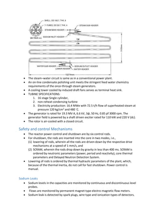  The steam–water circuit is same as in a conventional power plant.
 An on-line condensate polishing unit meets the stringent feed water chemistry
requirements of the once-through steam generators.
 A cooling tower cooled by induced draft fans serves as terminal heat sink.
 TUBINE SPECIFICATIONS:
1. 16 stage Single cylinder,
2. non-reheat condensing turbine
3. Electricity production: 16.4 MWe with 72.5 t/h flow of superheated steam at
pressure 120 kg/cm2 and 480 ◦C.
 The generator is rated for 19.3 MV A, 6.6 kV, 3ϕ, 50 Hz, 0.85 pf 3000 rpm. The
generator field is powered by a shaft driven exciter rated for 110 kW and 220 V (dc).
 The rotor is air-cooled with a closed circuit.
Safety and control Mechanisms
 The reactor power control and shutdown are by six control rods.
 For shutdown, the rods are inserted into the core in two modes, i.e.,
(1) lowering of rods, wherein all the rods are driven down by the respective drive
mechanisms at a speed of 1 mm/s, and
(2) SCRAM, wherein the rods drop down by gravity in less than 400 ms. SCRAM is
ordered by neutronic parameters (power, period and reactivity), core thermal
parameters and Delayed Neutron Detection System.
 Lowering of rods is ordered by thermal hydraulic parameters of the plant, which,
because of the thermal inertia, do not call for fast shutdown. Power control is
manual.
Sodium Leaks
 Sodium levels in the capacities are monitored by continuous and discontinuous level
probes.
 Flows are monitored by permanent magnet type electro-magnetic flow meters.
 Sodium leak is detected by spark plugs, wire type and ionization types of detectors.
 