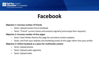 Facebook
Objective 1: Increase number of friends
– Tactic: Upload contact list to Facebook
– Tactic: “Friend” current clients and contacts regularly (and accept their requests)
Objective 2: Increase number of fans pages
– Tactic: Feed Twitter feed to this page for consistent content updates
– Tactic: Link from your website and marketing emails to this page rather than your profile
Objective 3: Utilize Facebook as a place for multimedia content
– Tactic: Upload photos
– Tactic: Upload audio segments
– Tactic: Upload video
 