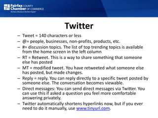 Twitter
– Tweet = 140 characters or less
– @= people, businesses, non-profits, products, etc.
– #= discussion topics. The list of top trending topics is available
from the home screen in the left column
– RT = Retweet. This is a way to share something that someone
else has posted
– MT = modified tweet. You have retweeted what someone else
has posted, but made changes.
– Reply = reply. You can reply directly to a specific tweet posted by
someone else. The conversation becomes viewable.
– Direct messages: You can send direct messages via Twitter. You
can use this if asked a question you feel more comfortable
answering privately.
– Twitter automatically shortens hyperlinks now, but if you ever
need to do it manually, use www.tinyurl.com.
 