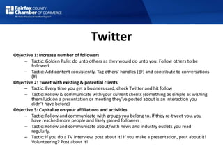 Twitter
Objective 1: Increase number of followers
– Tactic: Golden Rule: do unto others as they would do unto you. Follow others to be
followed
– Tactic: Add content consistently. Tag others’ handles (@) and contribute to conversations
(#)
Objective 2: Tweet with existing & potential clients
– Tactic: Every time you get a business card, check Twitter and hit follow
– Tactic: Follow & communicate with your current clients (something as simple as wishing
them luck on a presentation or meeting they’ve posted about is an interaction you
didn’t have before)
Objective 3: Capitalize on your affiliations and activities
– Tactic: Follow and communicate with groups you belong to. If they re-tweet you, you
have reached more people and likely gained followers
– Tactic: Follow and communicate about/with news and industry outlets you read
regularly.
– Tactic: If you do a TV interview, post about it! If you make a presentation, post about it!
Volunteering? Post about it!
 
