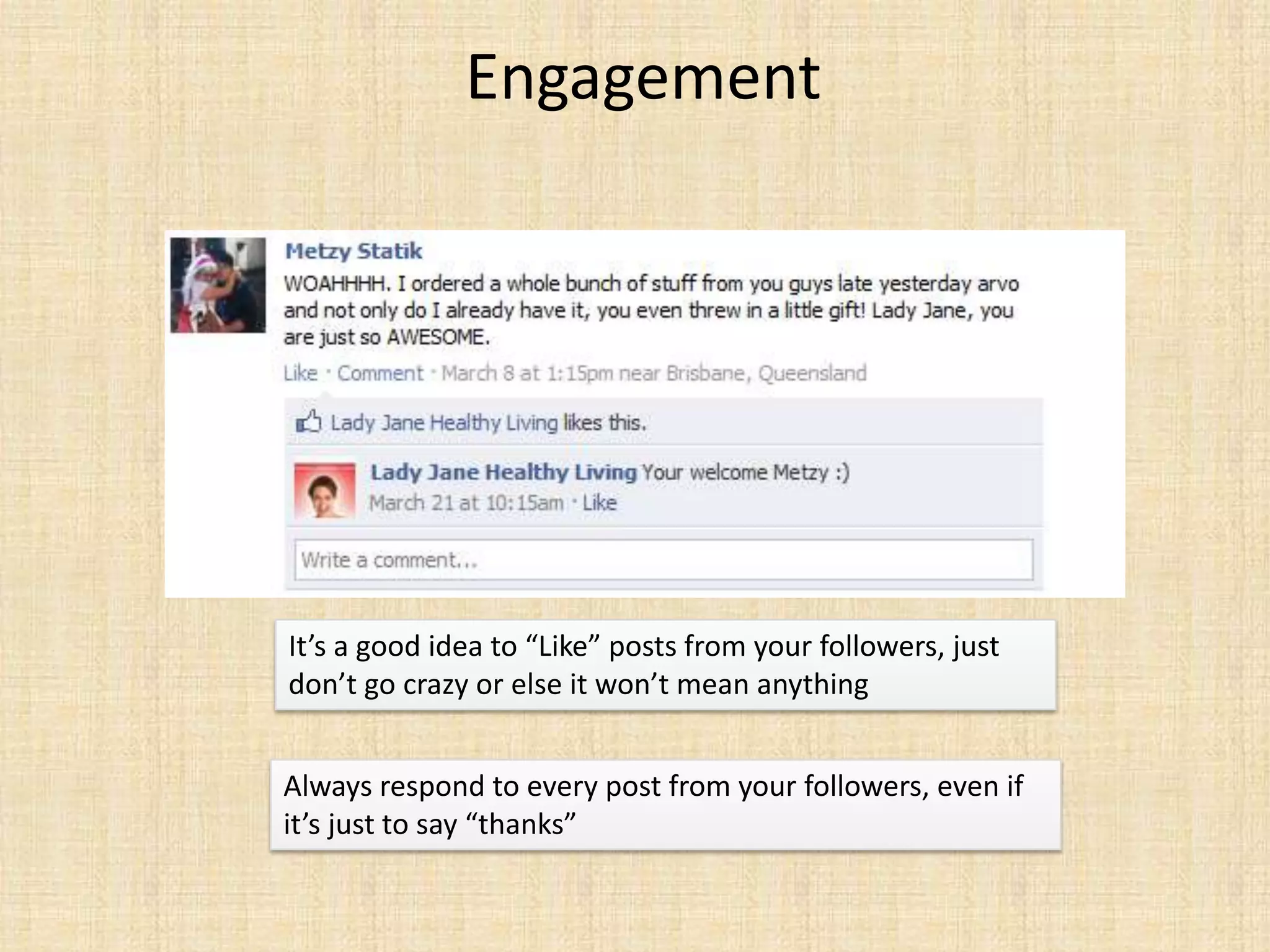 Engagement




It’s a good idea to “Like” posts from your followers, just
don’t go crazy or else it won’t mean anything


Always respond to every post from your followers, even if
it’s just to say “thanks”
 