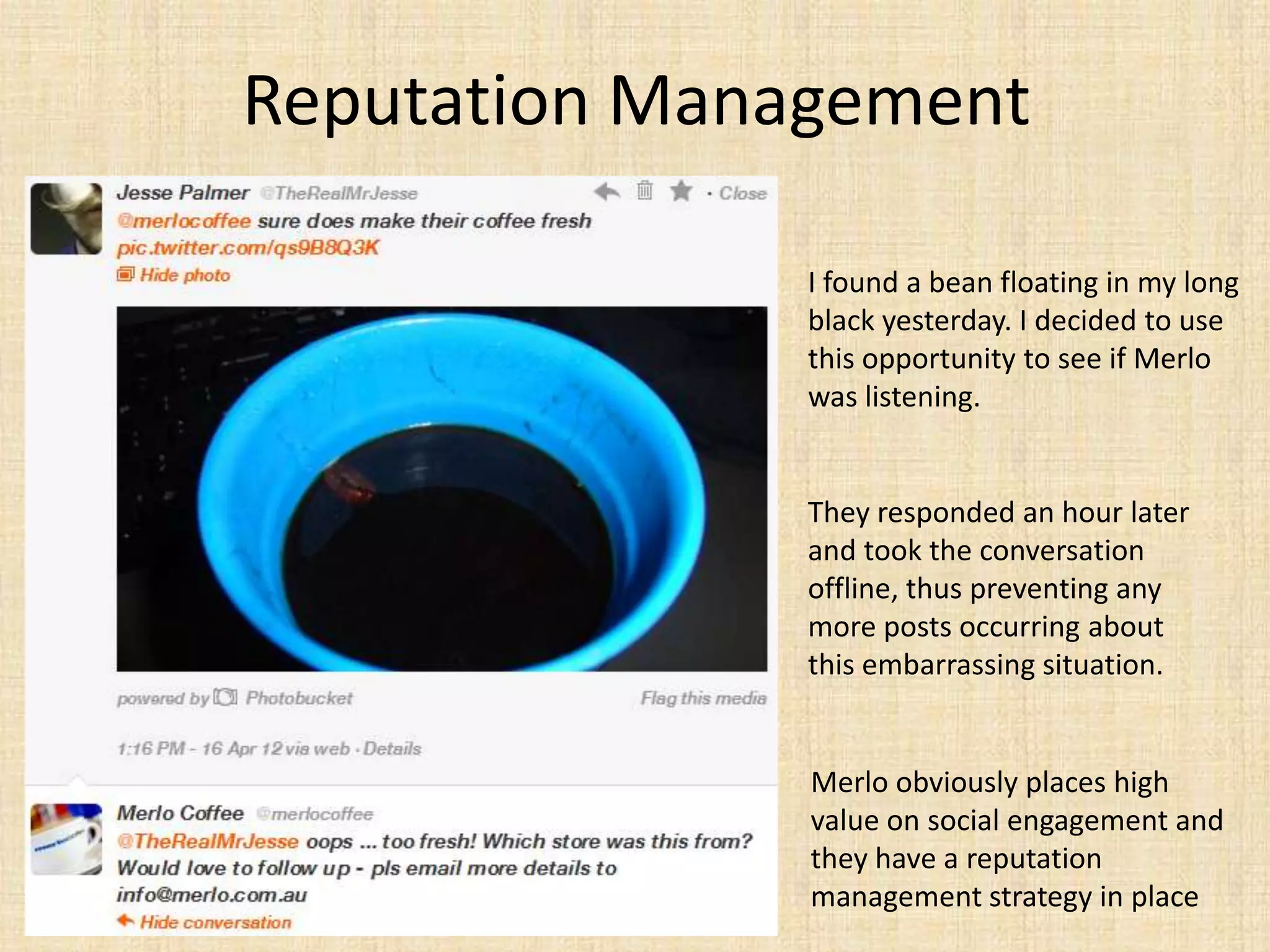 Reputation Management

               I found a bean floating in my long
               black yesterday. I decided to use
               this opportunity to see if Merlo
               was listening.


               They responded an hour later
               and took the conversation
               offline, thus preventing any
               more posts occurring about
               this embarrassing situation.


               Merlo obviously places high
               value on social engagement and
               they have a reputation
               management strategy in place
 