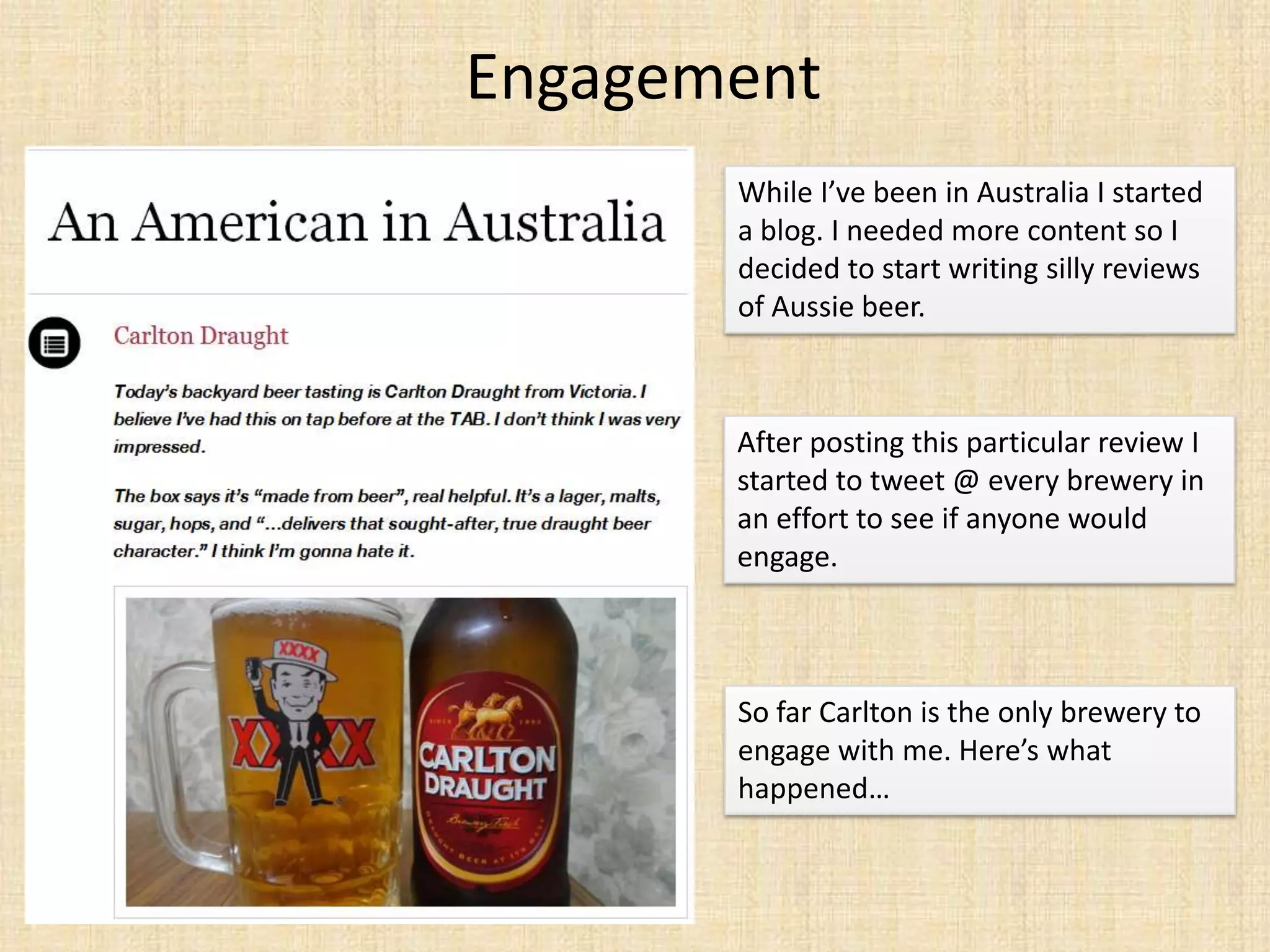Engagement
       While I’ve been in Australia I started
       a blog. I needed more content so I
       decided to start writing silly reviews
       of Aussie beer.



       After posting this particular review I
       started to tweet @ every brewery in
       an effort to see if anyone would
       engage.



       So far Carlton is the only brewery to
       engage with me. Here’s what
       happened…
 
