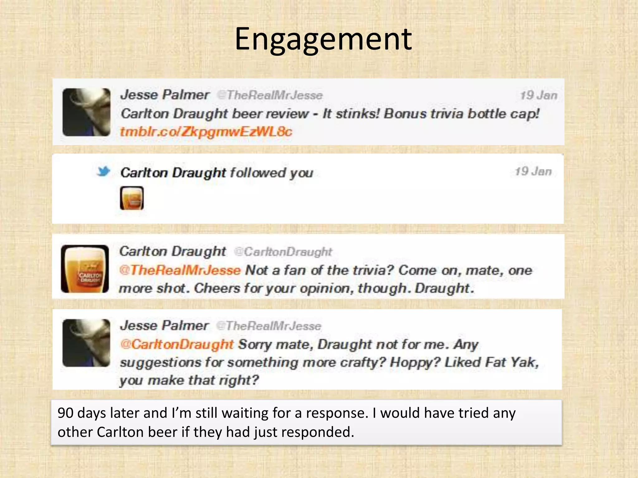 Engagement




90 days later and I’m still waiting for a response. I would have tried any
other Carlton beer if they had just responded.
 