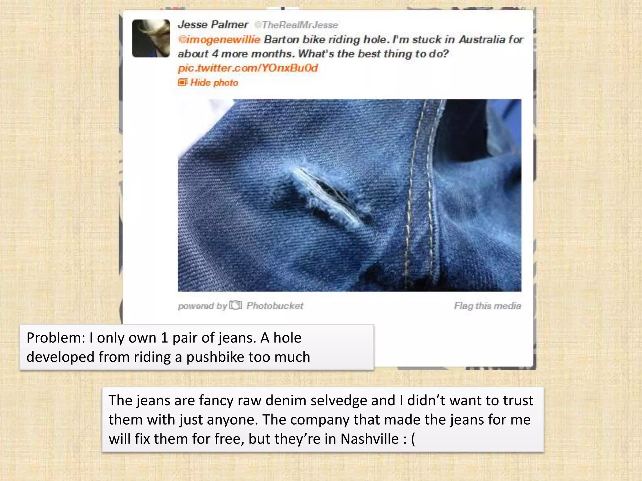 Problem: I only own 1 pair of jeans. A hole
developed from riding a pushbike too much

            The jeans are fancy raw denim selvedge and I didn’t want to trust
            them with just anyone. The company that made the jeans for me
            will fix them for free, but they’re in Nashville : (
 