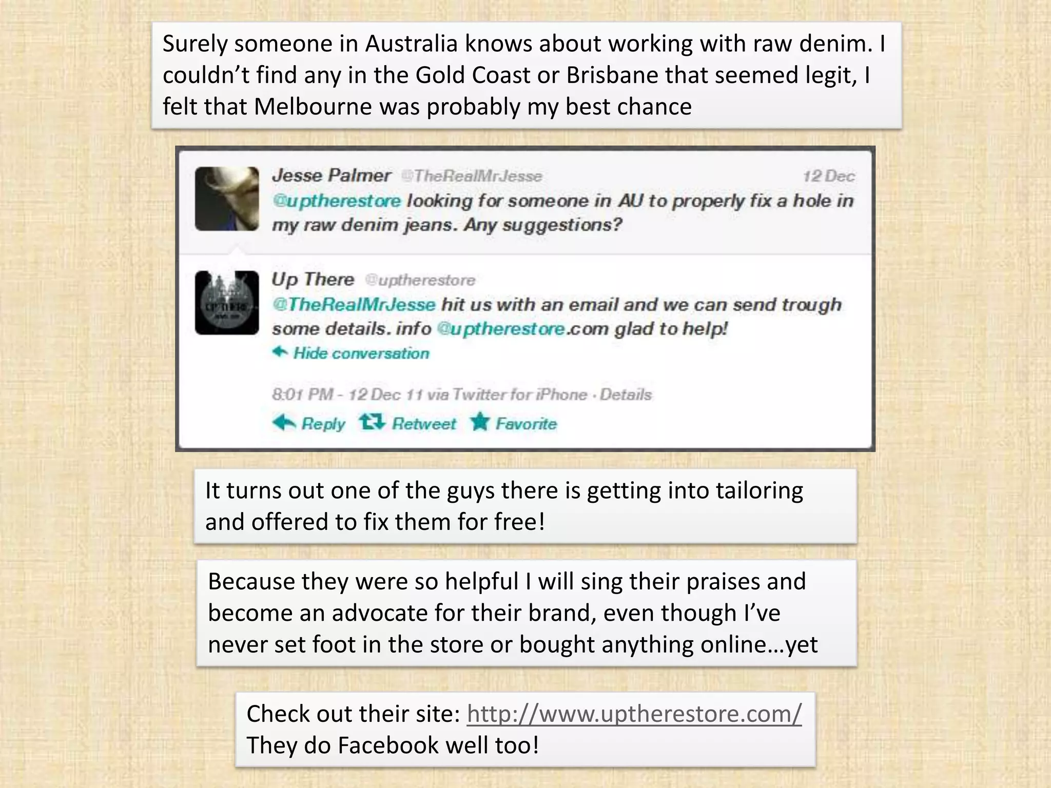 Surely someone in Australia knows about working with raw denim. I
couldn’t find any in the Gold Coast or Brisbane that seemed legit, I
felt that Melbourne was probably my best chance




   It turns out one of the guys there is getting into tailoring
   and offered to fix them for free!

    Because they were so helpful I will sing their praises and
    become an advocate for their brand, even though I’ve
    never set foot in the store or bought anything online…yet

       Check out their site: http://www.uptherestore.com/
       They do Facebook well too!
 