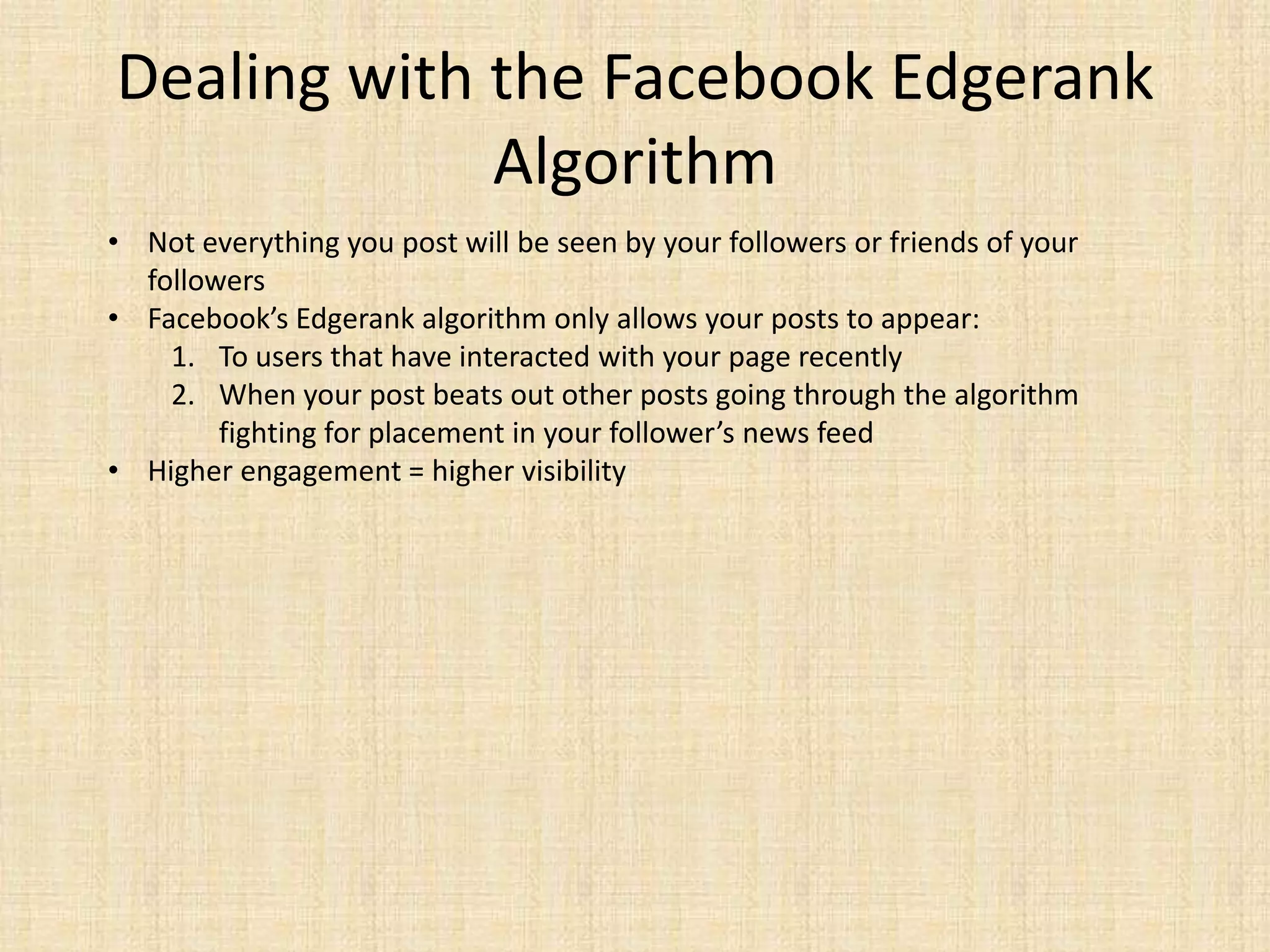 Dealing with the Facebook Edgerank
             Algorithm
• Not everything you post will be seen by your followers or friends of your
  followers
• Facebook’s Edgerank algorithm only allows your posts to appear:
    1. To users that have interacted with your page recently
    2. When your post beats out other posts going through the algorithm
        fighting for placement in your follower’s news feed
• Higher engagement = higher visibility
 