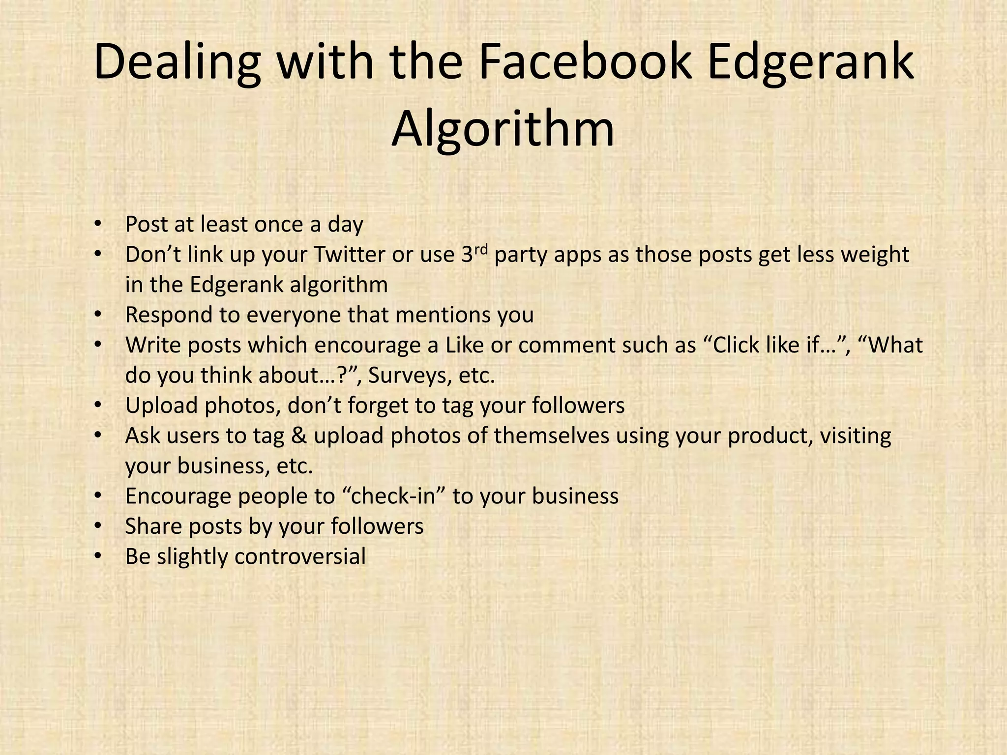 Dealing with the Facebook Edgerank
             Algorithm
• Post at least once a day
• Don’t link up your Twitter or use 3rd party apps as those posts get less weight
  in the Edgerank algorithm
• Respond to everyone that mentions you
• Write posts which encourage a Like or comment such as “Click like if…”, “What
  do you think about…?”, Surveys, etc.
• Upload photos, don’t forget to tag your followers
• Ask users to tag & upload photos of themselves using your product, visiting
  your business, etc.
• Encourage people to “check-in” to your business
• Share posts by your followers
• Be slightly controversial
 