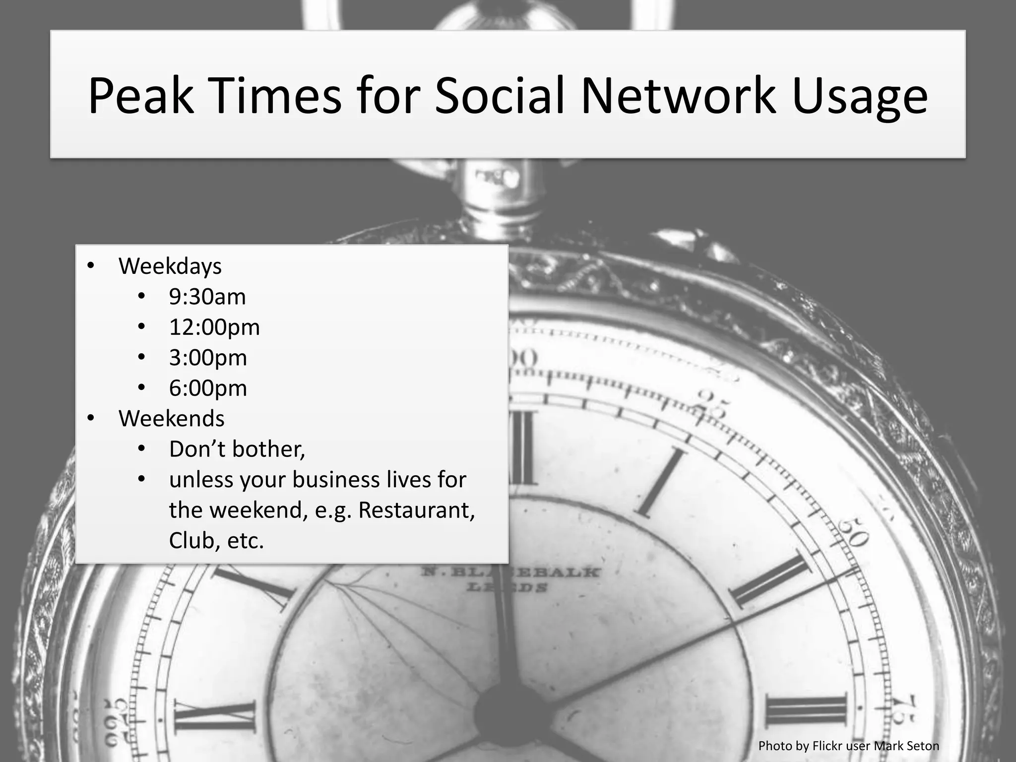 Peak Times for Social Network Usage

• Weekdays
   • 9:30am
   • 12:00pm
   • 3:00pm
   • 6:00pm
• Weekends
   • Don’t bother,
   • unless your business lives for
     the weekend, e.g. Restaurant,
     Club, etc.




                                      Photo by Flickr user Mark Seton
 