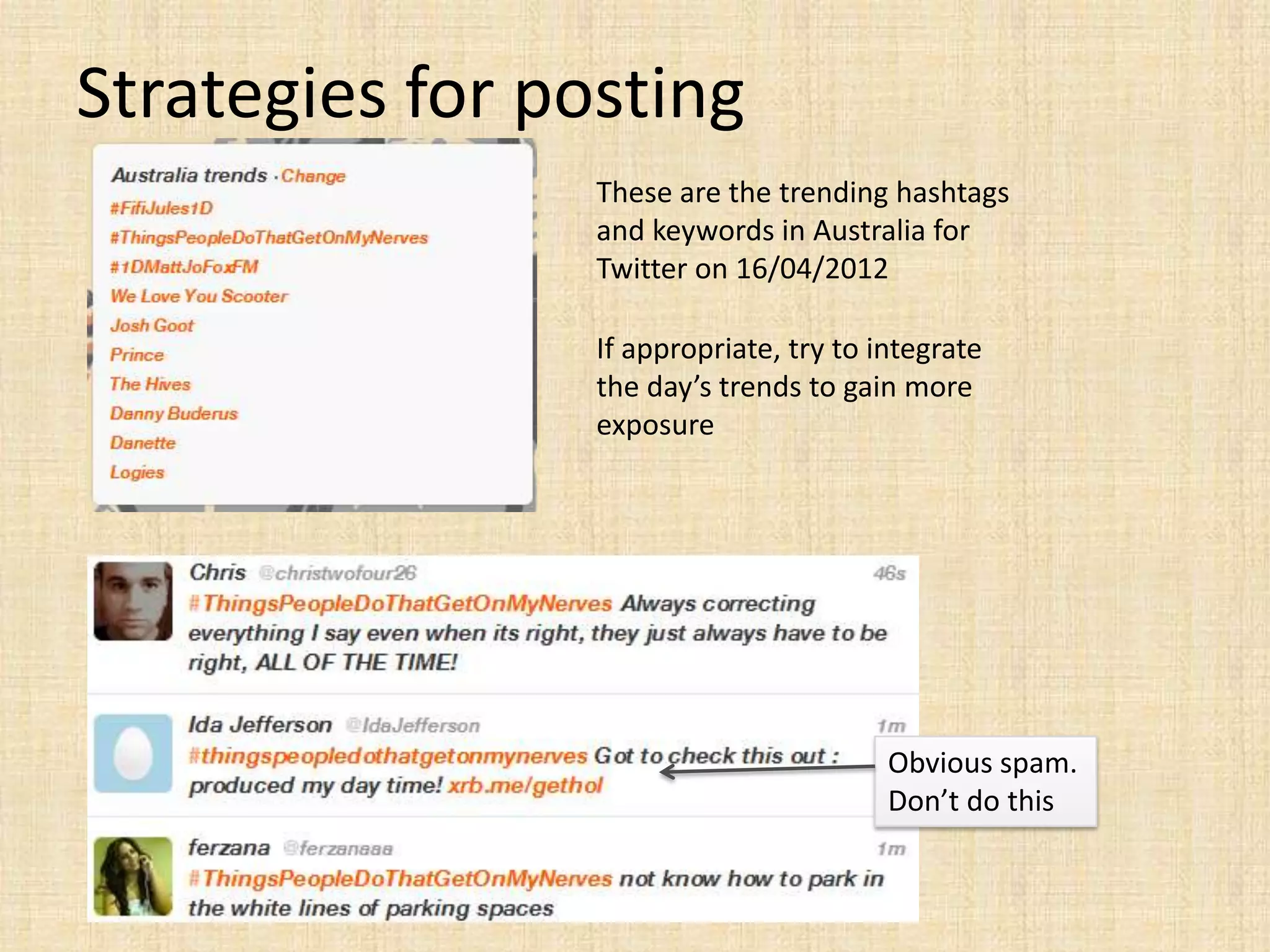 Strategies for posting
                 These are the trending hashtags
                 and keywords in Australia for
                 Twitter on 16/04/2012

                 If appropriate, try to integrate
                 the day’s trends to gain more
                 exposure




                                         Obvious spam.
                                         Don’t do this
 