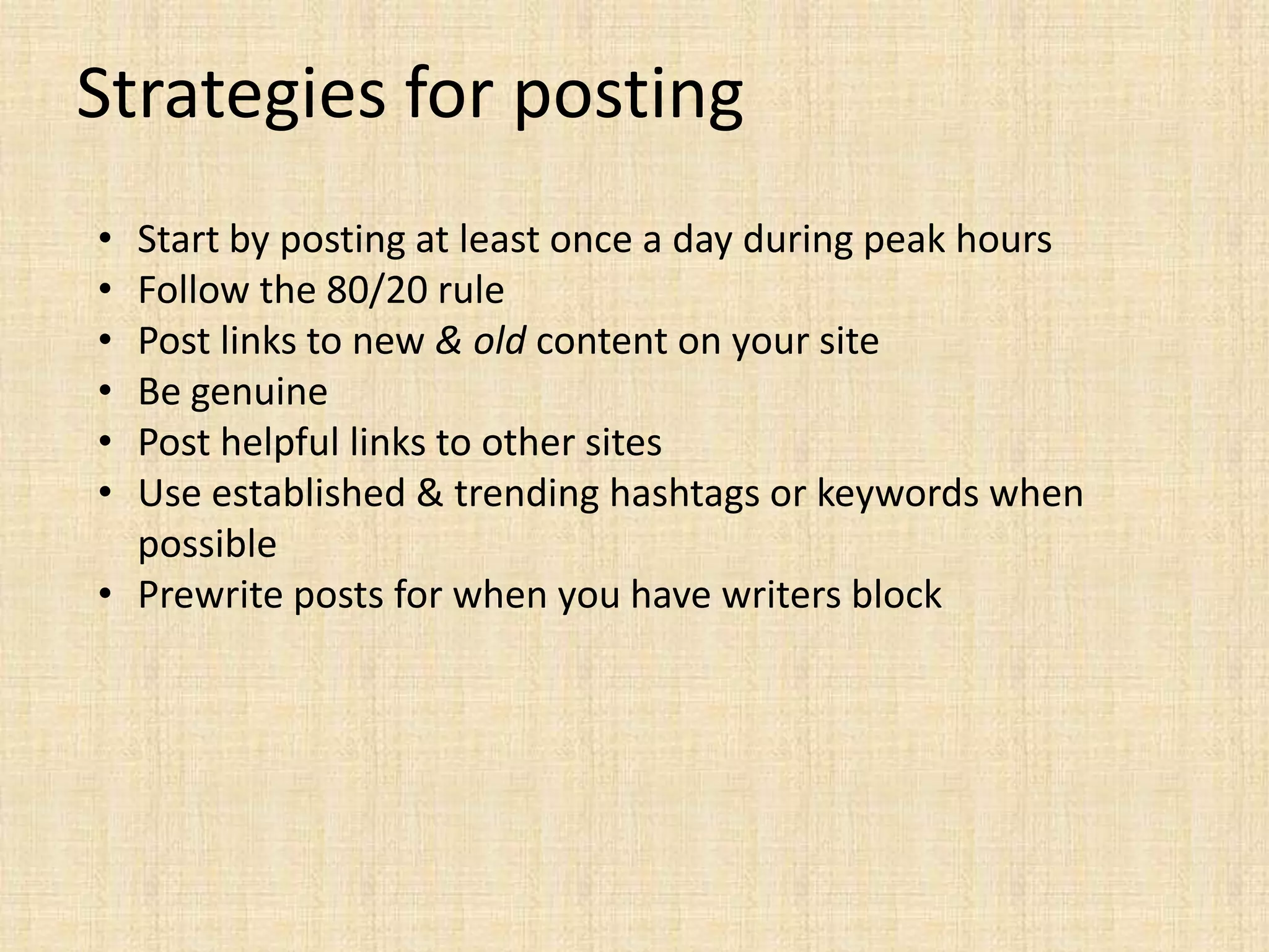 Strategies for posting
• Start by posting at least once a day during peak hours
• Follow the 80/20 rule
• Post links to new & old content on your site
• Be genuine
• Post helpful links to other sites
• Use established & trending hashtags or keywords when
  possible
• Prewrite posts for when you have writers block
 