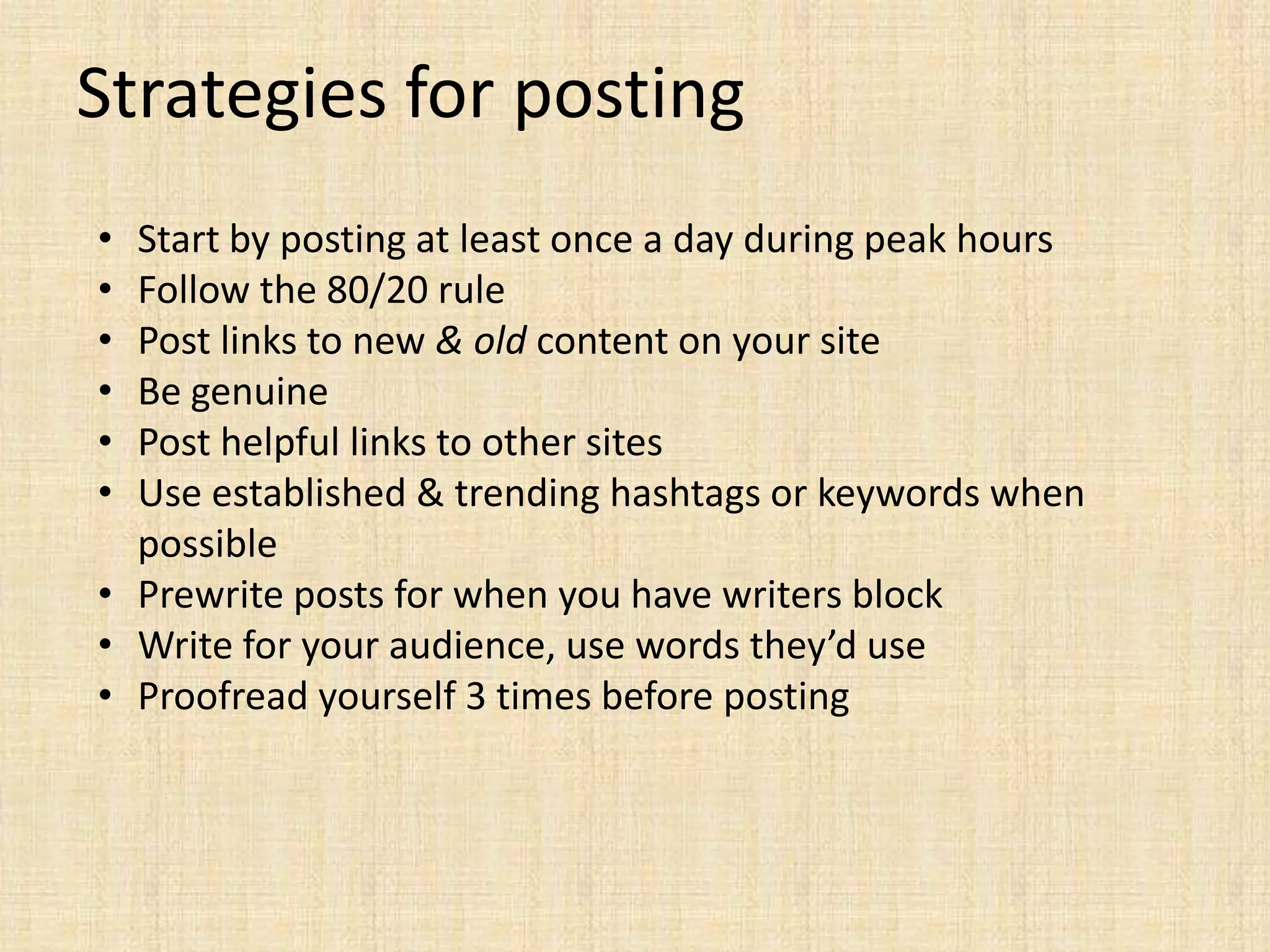 Strategies for posting
• Start by posting at least once a day during peak hours
• Follow the 80/20 rule
• Post links to new & old content on your site
• Be genuine
• Post helpful links to other sites
• Use established & trending hashtags or keywords when
  possible
• Prewrite posts for when you have writers block
• Write for your audience, use words they’d use
• Proofread yourself 3 times before posting
 