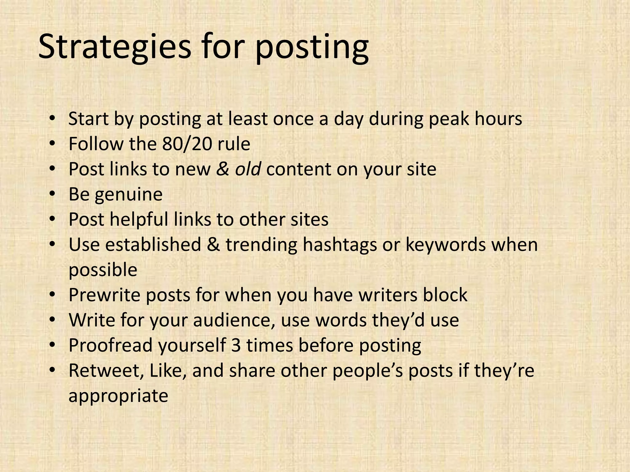 Strategies for posting
•   Start by posting at least once a day during peak hours
•   Follow the 80/20 rule
•   Post links to new & old content on your site
•   Be genuine
•   Post helpful links to other sites
•   Use established & trending hashtags or keywords when
    possible
•   Prewrite posts for when you have writers block
•   Write for your audience, use words they’d use
•   Proofread yourself 3 times before posting
•   Retweet, Like, and share other people’s posts if they’re
    appropriate
 