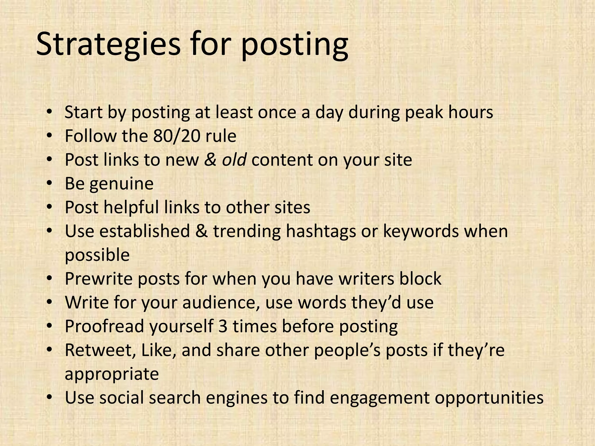 Strategies for posting
•   Start by posting at least once a day during peak hours
•   Follow the 80/20 rule
•   Post links to new & old content on your site
•   Be genuine
•   Post helpful links to other sites
•   Use established & trending hashtags or keywords when
    possible
•   Prewrite posts for when you have writers block
•   Write for your audience, use words they’d use
•   Proofread yourself 3 times before posting
•   Retweet, Like, and share other people’s posts if they’re
    appropriate
•   Use social search engines to find engagement opportunities
 