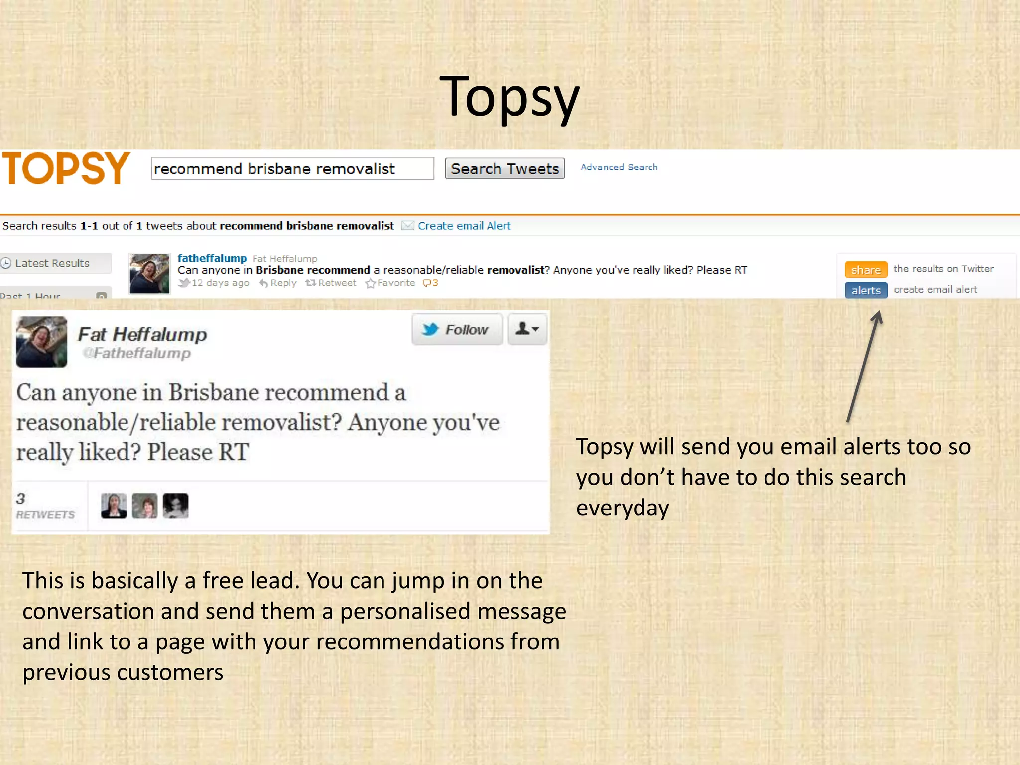 Topsy




                                                        Topsy will send you email alerts too so
                                                        you don’t have to do this search
                                                        everyday

This is basically a free lead. You can jump in on the
conversation and send them a personalised message
and link to a page with your recommendations from
previous customers
 