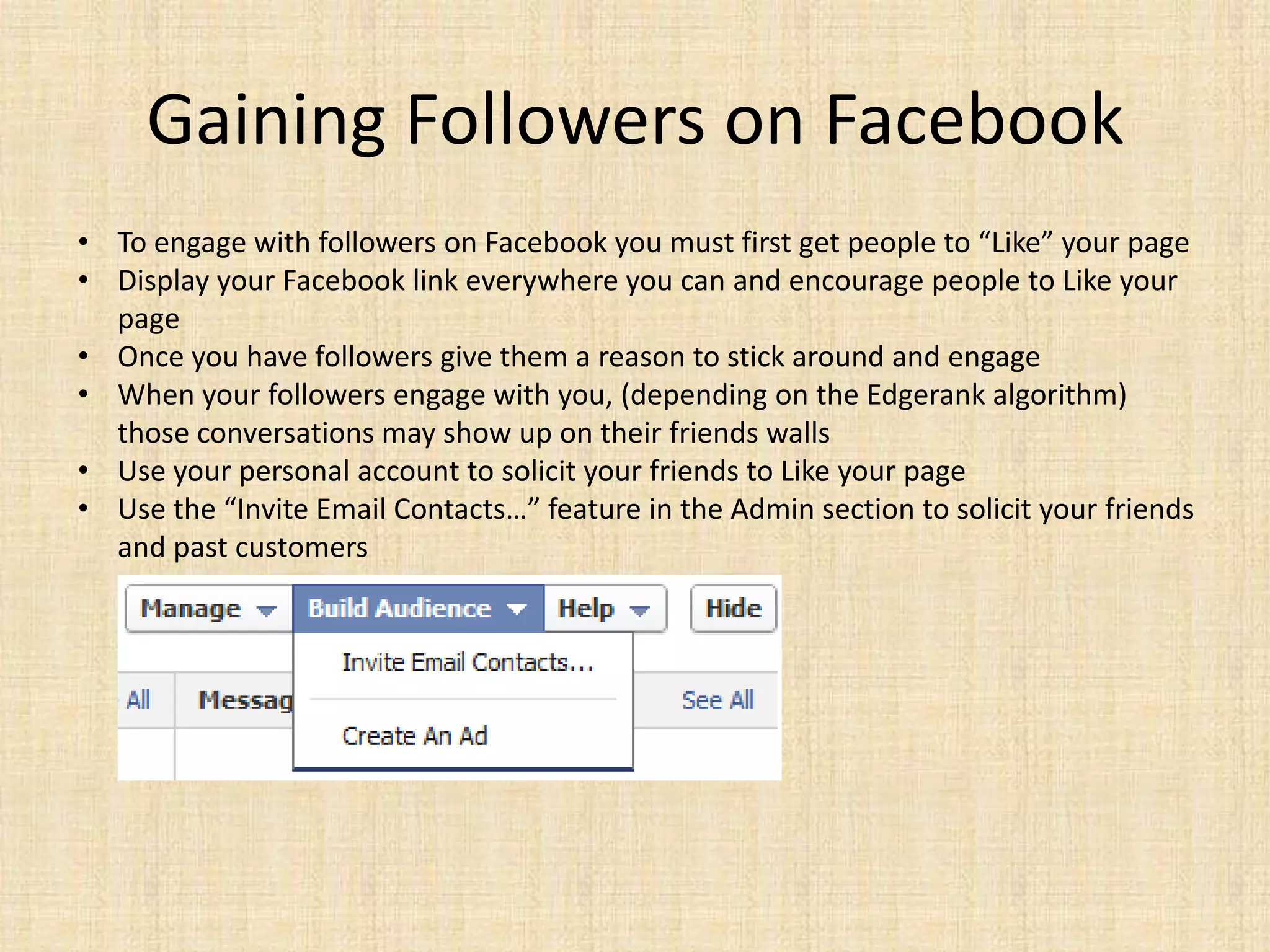 Gaining Followers on Facebook
• To engage with followers on Facebook you must first get people to “Like” your page
• Display your Facebook link everywhere you can and encourage people to Like your
  page
• Once you have followers give them a reason to stick around and engage
• When your followers engage with you, (depending on the Edgerank algorithm)
  those conversations may show up on their friends walls
• Use your personal account to solicit your friends to Like your page
• Use the “Invite Email Contacts…” feature in the Admin section to solicit your friends
  and past customers
 