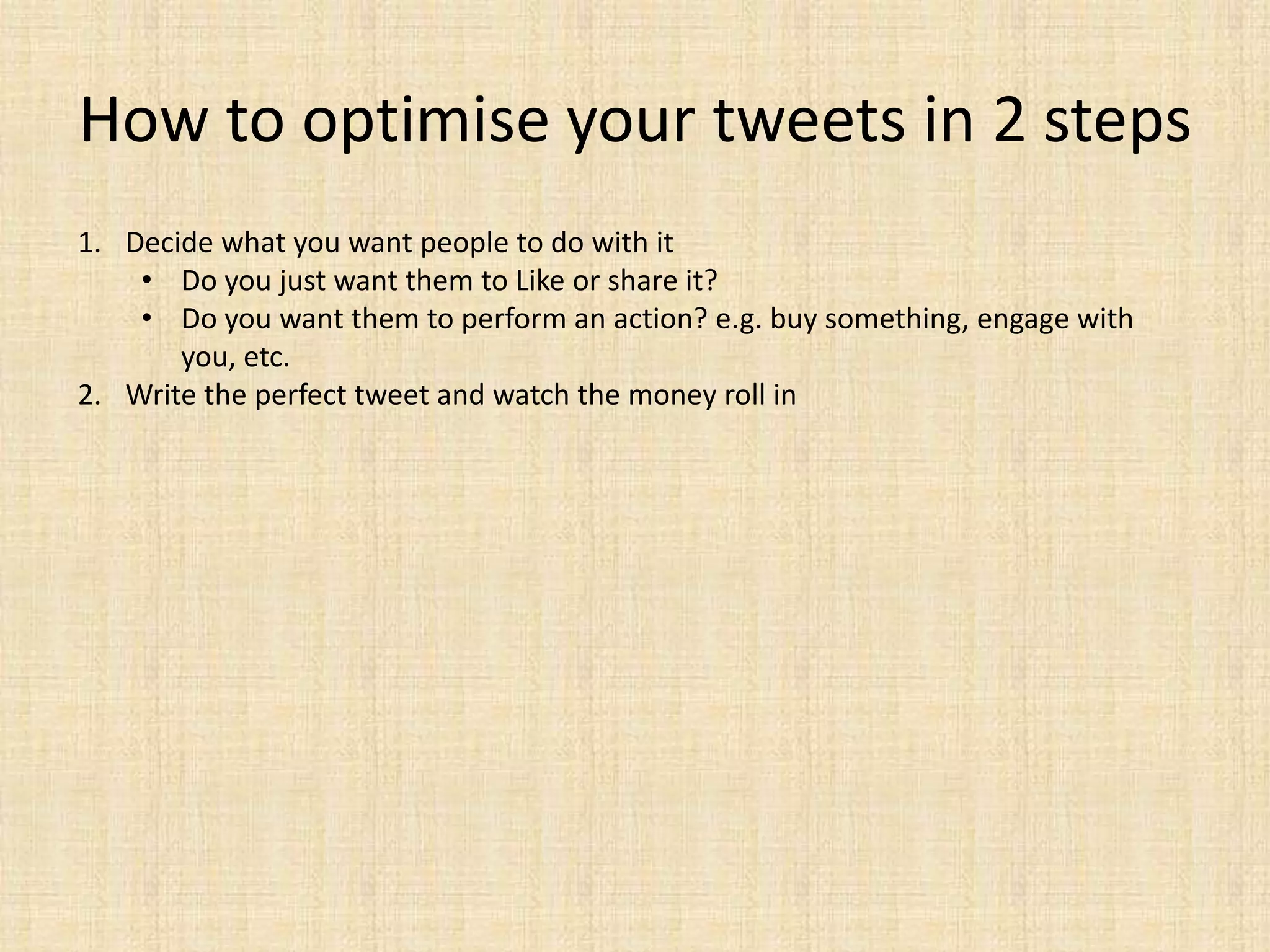 How to optimise your tweets in 2 steps
1. Decide what you want people to do with it
    • Do you just want them to Like or share it?
    • Do you want them to perform an action? e.g. buy something, engage with
       you, etc.
2. Write the perfect tweet and watch the money roll in
 