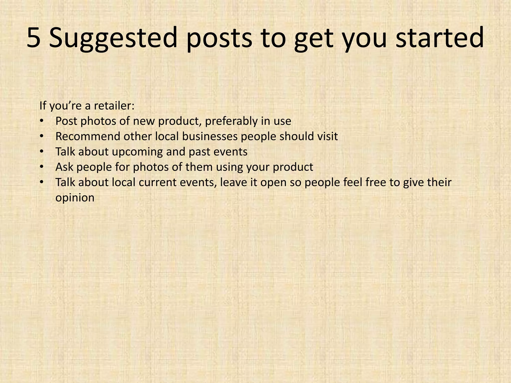 5 Suggested posts to get you started
 If you’re a retailer:
 • Post photos of new product, preferably in use
 • Recommend other local businesses people should visit
 • Talk about upcoming and past events
 • Ask people for photos of them using your product
 • Talk about local current events, leave it open so people feel free to give their
     opinion
 