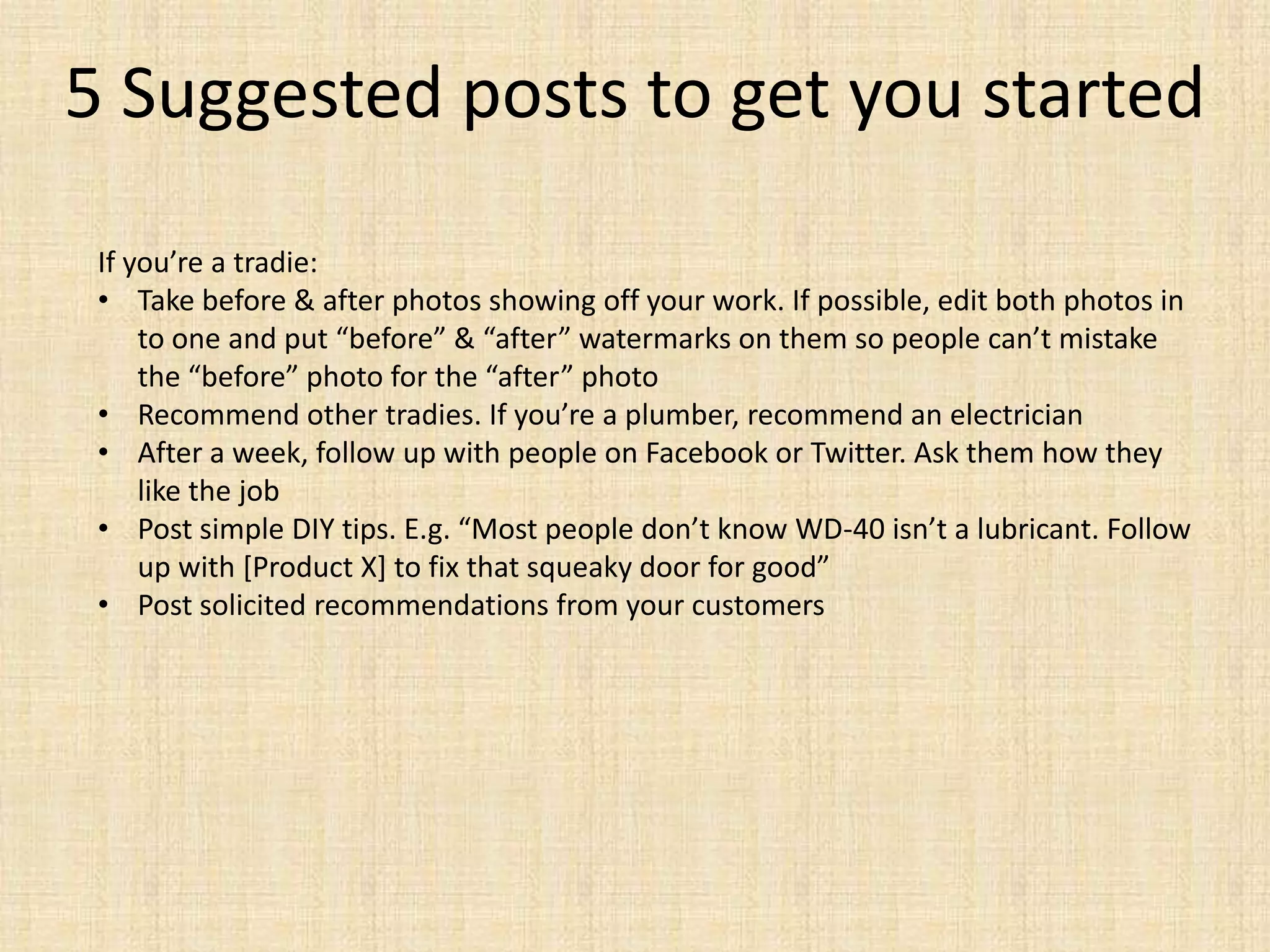 5 Suggested posts to get you started
 If you’re a tradie:
 • Take before & after photos showing off your work. If possible, edit both photos in
     to one and put “before” & “after” watermarks on them so people can’t mistake
     the “before” photo for the “after” photo
 • Recommend other tradies. If you’re a plumber, recommend an electrician
 • After a week, follow up with people on Facebook or Twitter. Ask them how they
     like the job
 • Post simple DIY tips. E.g. “Most people don’t know WD-40 isn’t a lubricant. Follow
     up with *Product X+ to fix that squeaky door for good”
 • Post solicited recommendations from your customers
 