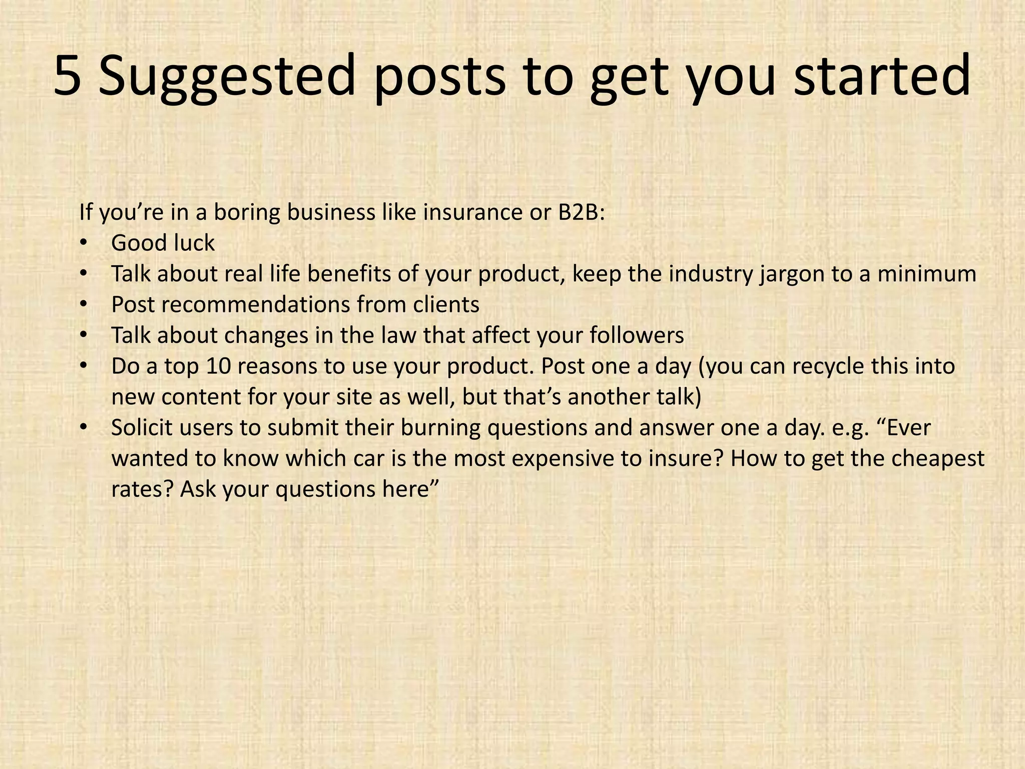5 Suggested posts to get you started
 If you’re in a boring business like insurance or B2B:
 • Good luck
 • Talk about real life benefits of your product, keep the industry jargon to a minimum
 • Post recommendations from clients
 • Talk about changes in the law that affect your followers
 • Do a top 10 reasons to use your product. Post one a day (you can recycle this into
     new content for your site as well, but that’s another talk)
 • Solicit users to submit their burning questions and answer one a day. e.g. “Ever
     wanted to know which car is the most expensive to insure? How to get the cheapest
     rates? Ask your questions here”
 