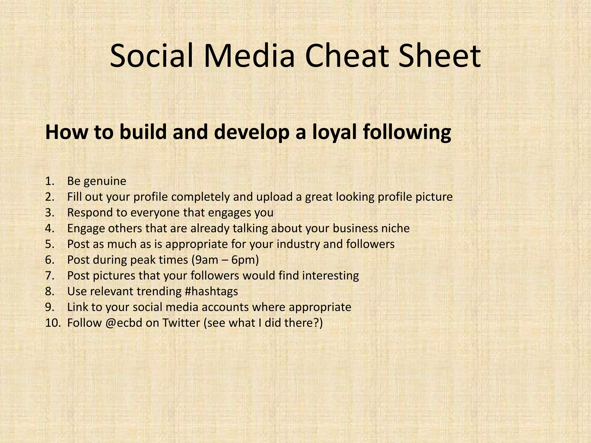 Social Media Cheat Sheet
How to build and develop a loyal following

1.    Be genuine
2.    Fill out your profile completely and upload a great looking profile picture
3.    Respond to everyone that engages you
4.    Engage others that are already talking about your business niche
5.    Post as much as is appropriate for your industry and followers
6.    Post during peak times (9am – 6pm)
7.    Post pictures that your followers would find interesting
8.    Use relevant trending #hashtags
9.    Link to your social media accounts where appropriate
10.   Follow @ecbd on Twitter (see what I did there?)
 