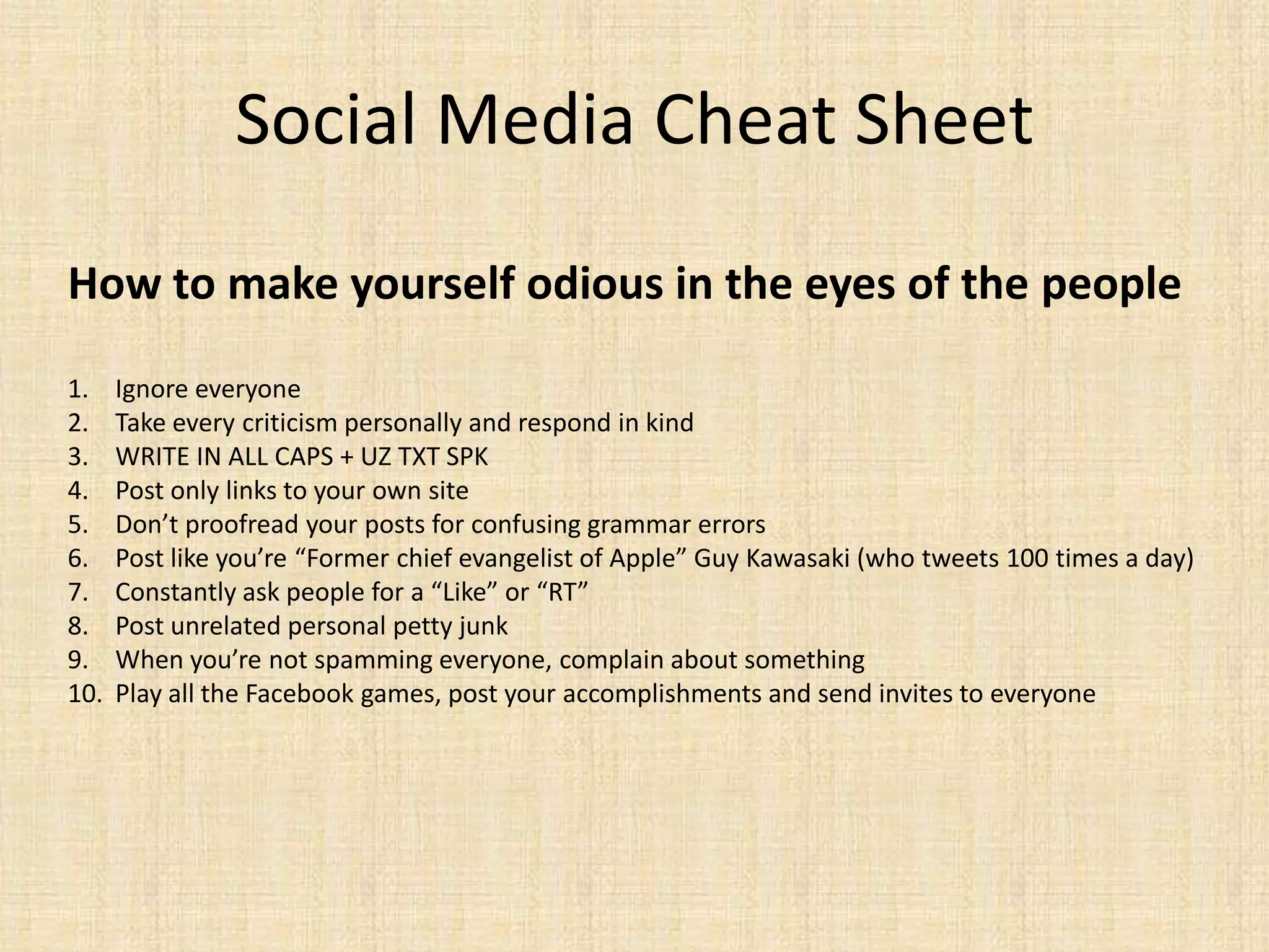 Social Media Cheat Sheet
How to make yourself odious in the eyes of the people

1.    Ignore everyone
2.    Take every criticism personally and respond in kind
3.    WRITE IN ALL CAPS + UZ TXT SPK
4.    Post only links to your own site
5.    Don’t proofread your posts for confusing grammar errors
6.    Post like you’re “Former chief evangelist of Apple” Guy Kawasaki (who tweets 100 times a day)
7.    Constantly ask people for a “Like” or “RT”
8.    Post unrelated personal petty junk
9.    When you’re not spamming everyone, complain about something
10.   Play all the Facebook games, post your accomplishments and send invites to everyone
 