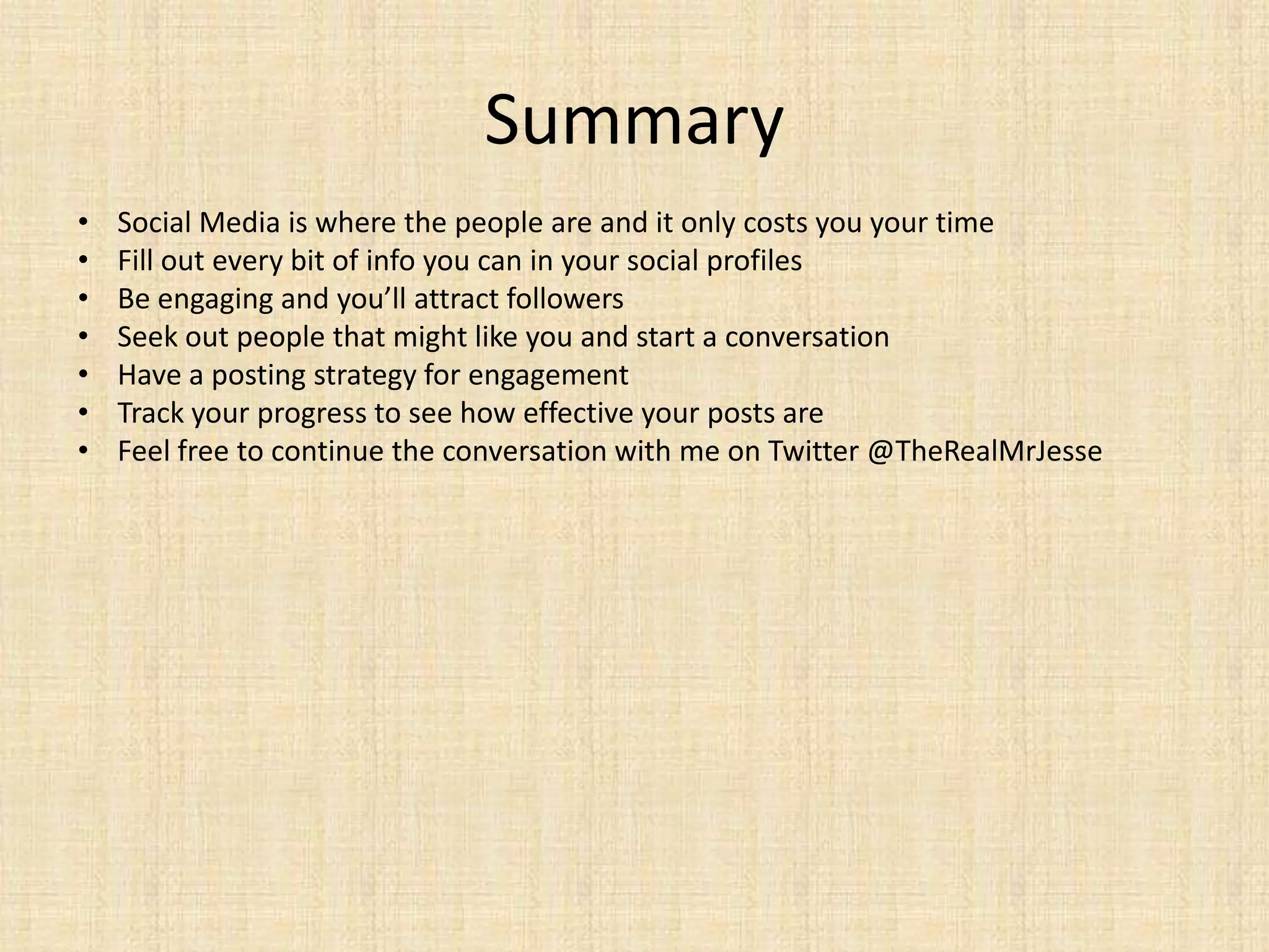 Summary
•   Social Media is where the people are and it only costs you your time
•   Fill out every bit of info you can in your social profiles
•   Be engaging and you’ll attract followers
•   Seek out people that might like you and start a conversation
•   Have a posting strategy for engagement
•   Track your progress to see how effective your posts are
•   Feel free to continue the conversation with me on Twitter @TheRealMrJesse
 