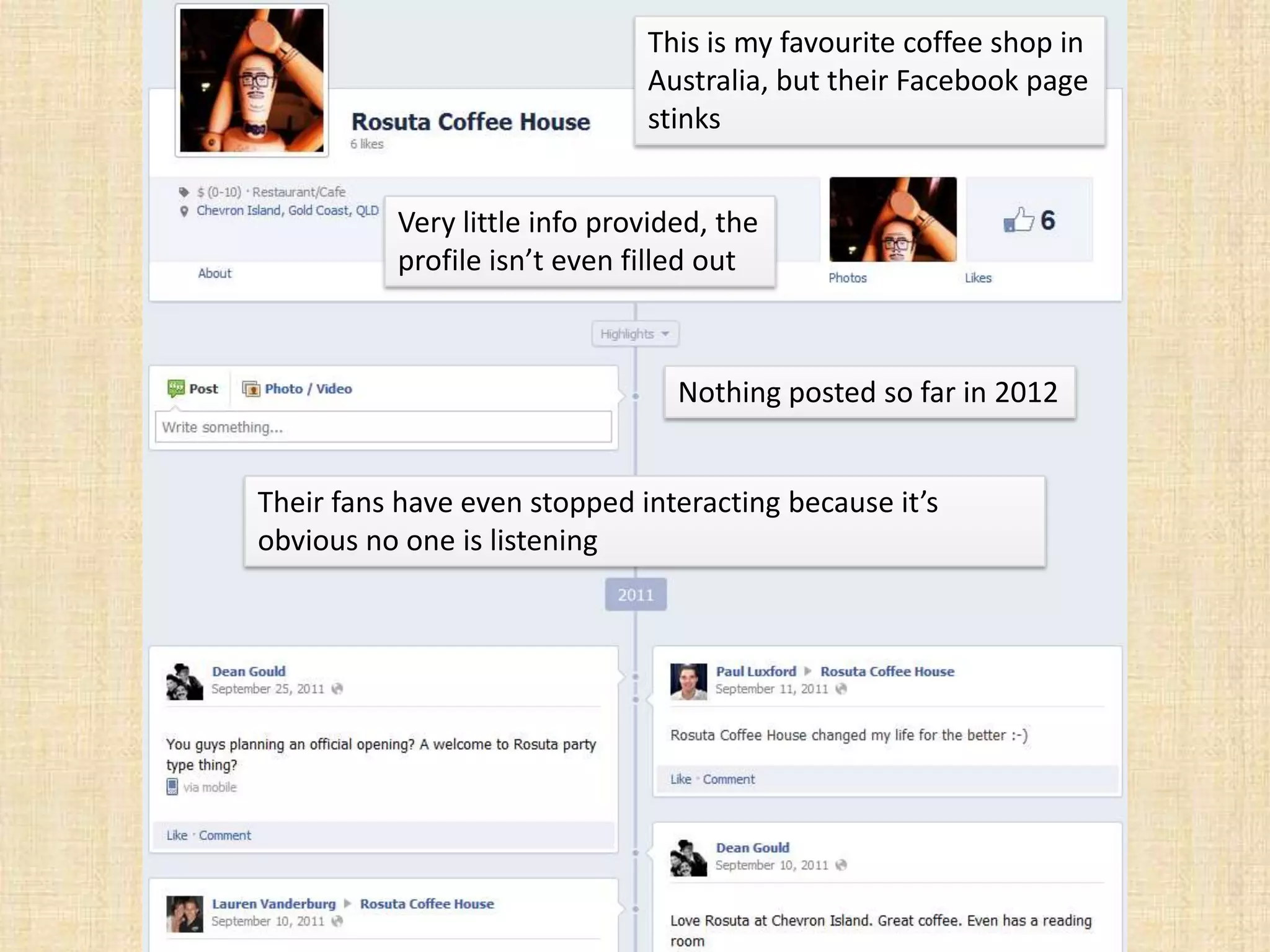 This is my favourite coffee shop in
                              Australia, but their Facebook page
                              stinks


          Very little info provided, the
          profile isn’t even filled out



                                 Nothing posted so far in 2012


Their fans have even stopped interacting because it’s
obvious no one is listening
 