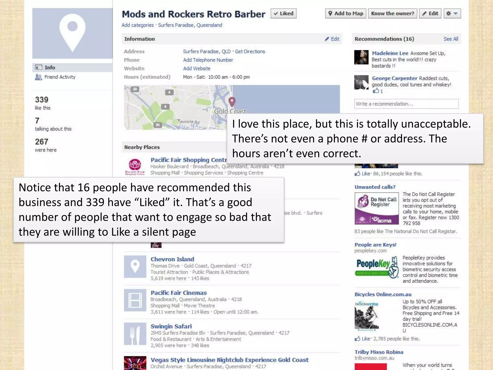 I love this place, but this is totally unacceptable.
                                        There’s not even a phone # or address. The
                                        hours aren’t even correct.

Notice that 16 people have recommended this
business and 339 have “Liked” it. That’s a good
number of people that want to engage so bad that
they are willing to Like a silent page
 