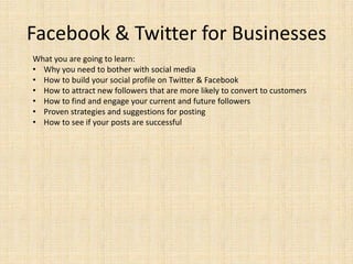 Facebook & Twitter for Businesses
What you are going to learn:
• Why you need to bother with social media
• How to build your social profile on Twitter & Facebook
• How to attract new followers that are more likely to convert to customers
• How to find and engage your current and future followers
• Proven strategies and suggestions for posting
• How to see if your posts are successful
 